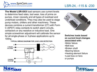 LSR-24, -115 & -230
The Model LSR-XXX load sensors use current levels
to determine feed rates, tool wear, loss of prime on
pumps, mixer viscosity and all types of overload and
underload conditions. They may also be used to stage
pump motors, chillers and other machinery. These
devices combine a current transformer (CT) with Form
C (SPDT) relay contacts to switch alarm circuits,
contactors or any resistive or inductive load. One
simple screwdriver adjustment will calibrate the sensor
for all single-phase or 3-phase applications up to        Switches loads based
100hp.                                                    on current level changes
                                                          associated with:
                                                          •Motor failure
                                                          •Belt loss
                                                          •Broken shaft
                                                          •Bearing failure
                                                          •Heating element failure
                                                          •Load loss on fans
                                                          or pumps
 
