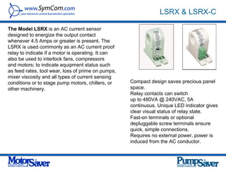 LSRX & LSRX-C

The Model LSRX is an AC current sensor
designed to energize the output contact
whenever 4.5 Amps or greater is present. The
LSRX is used commonly as an AC current proof
relay to indicate if a motor is operating. It can
also be used to interlock fans, compressors
and motors; to indicate equipment status such
as feed rates, tool wear, loss of prime on pumps,
mixer viscosity and all types of current sensing
conditions or to stage pump motors, chillers, or    Compact design saves precious panel
other machinery.                                    space.
                                                    Relay contacts can switch
                                                    up to 480VA @ 240VAC, 5A
                                                    continuous. Unique LED indicator gives
                                                    clear visual status of relay state.
                                                    Fast-on terminals or optional
                                                    depluggable screw terminals ensure
                                                    quick, simple connections.
                                                    Requires no external power, power is
                                                    induced from the AC conductor.
 