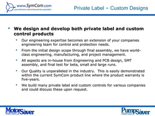Private Label – Custom Designs


 We design and develop both private label and custom
  control products
      Our engineering expertise becomes an extension of your companies
       engineering team for control and protection needs.
      From the initial design scope through final assembly, we have world-
       class engineering, manufacturing, and project management.
      All aspects are in-house from Engineering and PCB design, SMT
       assembly, and final test for beta, small and large runs.
      Our Quality is unparalleled in the industry. This is easily demonstrated
       within the current SymCom product line where the product warranty is
       five-years.
      We build many private label and custom controls for various companies
       and could discuss these upon request.
 