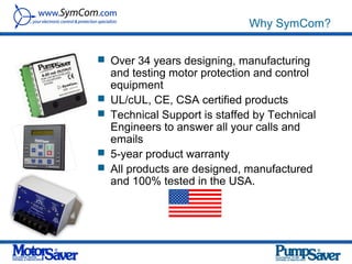 Why SymCom?


 Over 34 years designing, manufacturing
    and testing motor protection and control
    equipment
   UL/cUL, CE, CSA certified products
   Technical Support is staffed by Technical
    Engineers to answer all your calls and
    emails
   5-year product warranty
   All products are designed, manufactured
    and 100% tested in the USA.
 