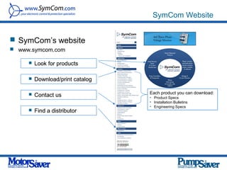 SymCom Website


 SymCom’s website
 www.symcom.com

        Look for products

        Download/print catalog

                                  Each product you can download:
        Contact us               • Product Specs
                                  • Installation Bulletins
                                  • Engineering Specs
        Find a distributor
 