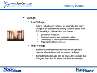 Industry Issues


 Voltage
      Low Voltage
           A long reduction in voltage, for example, the heavy
            usage of air conditioning during summer could lead
            to low voltage or brownouts and cause
                Equipment shutdowns
                Reduced motor torque, increased stalling
                Overheating of motors (insulation breakdown)
                Tripping of protective devices
      High Voltage
           Electronic and electrical devices are designed to
            operate at a certain maximum supply voltage
           Considerable damage can be caused by voltage that
            is higher than that for which the devices are rated
 