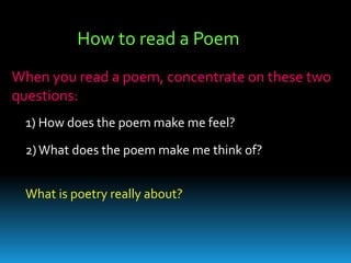 How to read a Poem When you read a poem, concentrate on these two questions:  1) How does the poem make me feel?  2) What does the poem make me think of?  What is poetry really about?   