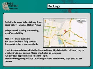 Bookings




Daily Public Yarra Valley Winery Tours
Yarra Valley – Lilydale Station Pickup

7 days a week touring – upcoming
week's availability

Mon- Fri – seats available
Sat 20th October – fully booked
Sun 21st October - seats available

Local Accommodation within the Yarra Valley or Lilydale station pick up 7 days a
week. $105.00 per person. Please check pick up locations.
Full day tour approximately 10.30am – 4pm.
Warburton Highway pickups Launching Place to Warburton 7 days $120.00 per
person
 
