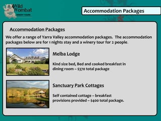 Accommodation Packages


  Accommodation Packages
We offer a range of Yarra Valley accommodation packages. The accommodation
packages below are for 1 nights stay and a winery tour for 2 people.

                       Melba Lodge

                       Kind size bed, Bed and cooked breakfast in
                       dining room – $370 total package



                       Sanctuary Park Cottages

                       Self contained cottage – breakfast
                       provisions provided – $400 total package.
 