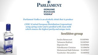 SenSitivegroup
Sandra Betancourt S11005904
Tahmeena Bukhari S11005969
Dipendra Pal S11005806
Nileshkumar Christian S11006054
Muhammad Rajib Rahman S11005817
Vyacheslav Alexandrov S11005932
Parliament Vodka is an alcoholic drink that is produce
by
CEDC (Central European Distribution Corporation)
using spring water and is purified with clean milk
which ensures the highest purity and unique taste.
 