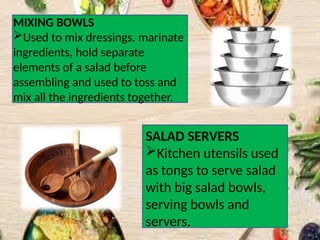 MIXING BOWLS
Used to mix dressings, marinate
ingredients, hold separate
elements of a salad before
assembling and used to toss and
mix all the ingredients together.
SALAD SERVERS
Kitchen utensils used
as tongs to serve salad
with big salad bowls,
serving bowls and
servers.
 
