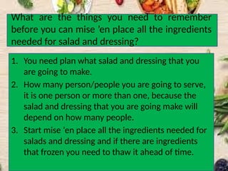 What are the things you need to remember
before you can mise ’en place all the ingredients
needed for salad and dressing?
1. You need plan what salad and dressing that you
are going to make.
2. How many person/people you are going to serve,
it is one person or more than one, because the
salad and dressing that you are going make will
depend on how many people.
3. Start mise ‘en place all the ingredients needed for
salads and dressing and if there are ingredients
that frozen you need to thaw it ahead of time.
 