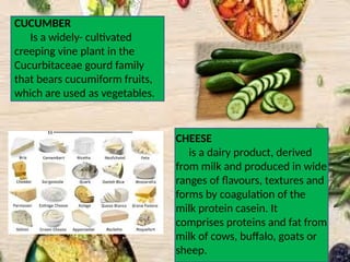 CUCUMBER
Is a widely- cultivated
creeping vine plant in the
Cucurbitaceae gourd family
that bears cucumiform fruits,
which are used as vegetables.
CHEESE
is a dairy product, derived
from milk and produced in wide
ranges of flavours, textures and
forms by coagulation of the
milk protein casein. It
comprises proteins and fat from
milk of cows, buffalo, goats or
sheep.
 