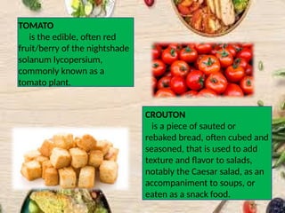 TOMATO
is the edible, often red
fruit/berry of the nightshade
solanum lycopersium,
commonly known as a
tomato plant.
CROUTON
is a piece of sauted or
rebaked bread, often cubed and
seasoned, that is used to add
texture and flavor to salads,
notably the Caesar salad, as an
accompaniment to soups, or
eaten as a snack food.
 