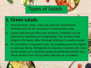 Types of Salads
1. Green salads
 Must be fresh, clean, crisp and cold and well drained.
Moisture and air are necessary to keep greens crisp.
a) Leaves wilt because they lose moisture. Crispness can be
restored by washing and refrigerating. The moisture that
clings to the leaves after thorough draining is usually enough.
b) Air circulation is essential so do not washed greens too tightly
or pack too firmly. Refrigerate in colanders covered with clean
damp towels, or in specially designed perforated plastic bins.
These protect from drying while allowing air circulation.
 