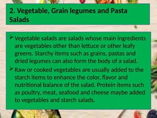 2. Vegetable, Grain legumes and Pasta
Salads
Vegetable salads are salads whose main ingredients
are vegetables other than lettuce or other leafy
greens. Starchy items such as grains, pastas and
dried legumes can also form the body of a salad.
Raw or cooked vegetables are usually added to the
starch items to enhance the color, flavor and
nutritional balance of the salad. Protein items such
as poultry, meat, seafood and cheese maybe added
to vegetables and starch salads.
 