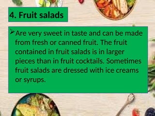 4. Fruit salads
Are very sweet in taste and can be made
from fresh or canned fruit. The fruit
contained in fruit salads is in larger
pieces than in fruit cocktails. Sometimes
fruit salads are dressed with ice creams
or syrups.
 