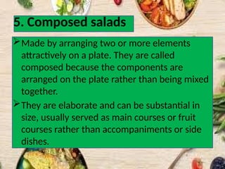 5. Composed salads
Made by arranging two or more elements
attractively on a plate. They are called
composed because the components are
arranged on the plate rather than being mixed
together.
They are elaborate and can be substantial in
size, usually served as main courses or fruit
courses rather than accompaniments or side
dishes.
 