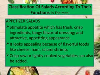 Classification Of Salads According To Their
Functions In The Meal
APPETIZER SALADS
Stimulate appetite which has fresh, crisp
ingredients, tangy flavorful dressing; and
attractive, appetizing appearance.
It looks appealing because of flavorful foods
like cheese, ham, salami shrimp.
Crisp raw or lightly cooked vegetables can also
be added.
 