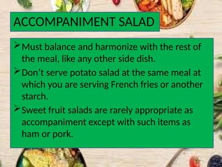 ACCOMPANIMENT SALAD
Must balance and harmonize with the rest of
the meal, like any other side dish.
Don’t serve potato salad at the same meal at
which you are serving French fries or another
starch.
Sweet fruit salads are rarely appropriate as
accompaniment except with such items as
ham or pork.
 