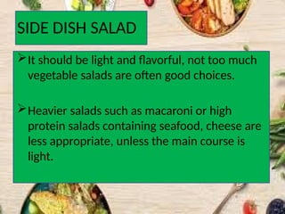 SIDE DISH SALAD
It should be light and flavorful, not too much
vegetable salads are often good choices.
Heavier salads such as macaroni or high
protein salads containing seafood, cheese are
less appropriate, unless the main course is
light.
 