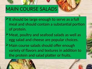 MAIN COURSE SALADS
It should be large enough to serve as a full
meal and should contain a substantial portion
of protein.
Meat, poultry and seafood salads as well as
egg salad and cheese are popular choices.
Main course salads should offer enough
variety of flavors and textures in addition to
the protein and salad platter or fruits.
 