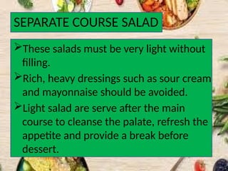 SEPARATE COURSE SALAD
These salads must be very light without
filling.
Rich, heavy dressings such as sour cream
and mayonnaise should be avoided.
Light salad are serve after the main
course to cleanse the palate, refresh the
appetite and provide a break before
dessert.
 
