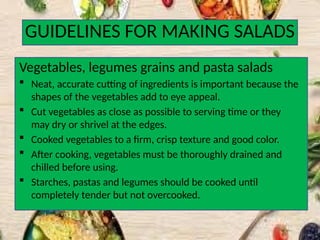 GUIDELINES FOR MAKING SALADS
Vegetables, legumes grains and pasta salads
 Neat, accurate cutting of ingredients is important because the
shapes of the vegetables add to eye appeal.
 Cut vegetables as close as possible to serving time or they
may dry or shrivel at the edges.
 Cooked vegetables to a firm, crisp texture and good color.
 After cooking, vegetables must be thoroughly drained and
chilled before using.
 Starches, pastas and legumes should be cooked until
completely tender but not overcooked.
 