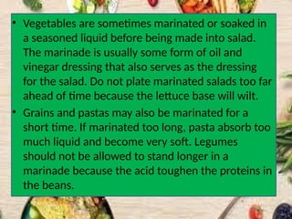 • Vegetables are sometimes marinated or soaked in
a seasoned liquid before being made into salad.
The marinade is usually some form of oil and
vinegar dressing that also serves as the dressing
for the salad. Do not plate marinated salads too far
ahead of time because the lettuce base will wilt.
• Grains and pastas may also be marinated for a
short time. If marinated too long, pasta absorb too
much liquid and become very soft. Legumes
should not be allowed to stand longer in a
marinade because the acid toughen the proteins in
the beans.
 