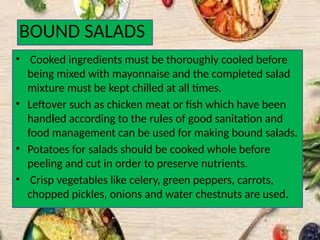 BOUND SALADS
• Cooked ingredients must be thoroughly cooled before
being mixed with mayonnaise and the completed salad
mixture must be kept chilled at all times.
• Leftover such as chicken meat or fish which have been
handled according to the rules of good sanitation and
food management can be used for making bound salads.
• Potatoes for salads should be cooked whole before
peeling and cut in order to preserve nutrients.
• Crisp vegetables like celery, green peppers, carrots,
chopped pickles, onions and water chestnuts are used.
 