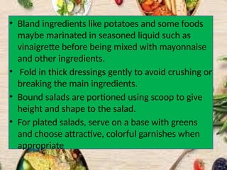 • Bland ingredients like potatoes and some foods
maybe marinated in seasoned liquid such as
vinaigrette before being mixed with mayonnaise
and other ingredients.
• Fold in thick dressings gently to avoid crushing or
breaking the main ingredients.
• Bound salads are portioned using scoop to give
height and shape to the salad.
• For plated salads, serve on a base with greens
and choose attractive, colorful garnishes when
appropriate
 