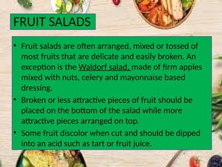 FRUIT SALADS
• Fruit salads are often arranged, mixed or tossed of
most fruits that are delicate and easily broken. An
exception is the Waldorf salad, made of firm apples
mixed with nuts, celery and mayonnaise based
dressing.
• Broken or less attractive pieces of fruit should be
placed on the bottom of the salad while more
attractive pieces arranged on top.
• Some fruit discolor when cut and should be dipped
into an acid such as tart or fruit juice.
 