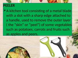 PEELER
A kitchen tool consisting of a metal blade
with a slot with a sharp edge attached to
a handle, used to remove the outer layer
( the “skin” or “peel”) of some vegetables
such as potatoes, carrots and fruits such
as apples and peers.
 
