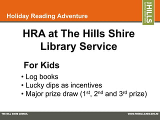 Holiday Reading Adventure


                 HRA at The Hills Shire
                   Library Service
                  For Kids
                • Log books
                • Lucky dips as incentives
                • Major prize draw (1st, 2nd and 3rd prize)

The Hill Shire Council                              www.thehills.nsw.gov.au
 