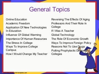 General Topics
Online Education
Academic Freedom
Application Of New Technologies
In Education
Influence Of Global Warming
Importance Of Human Resources
The Stress In College
Ways To Improve College
Campus
How I Would Change My Teacher
Reversing The Effects Of Aging
Professors And Their Role In
College
If I Was A Teacher
Global Technology
The Role Of Economic Growth
Ways To Improve Foreign Policy
Reasons Not To Use Drugs
Putting Prophylactic Devices In
Colleges
 