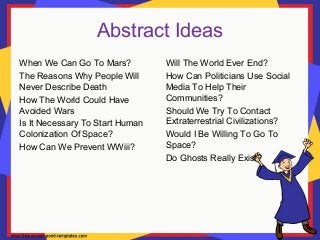 Abstract Ideas
When We Can Go To Mars?
The Reasons Why People Will
Never Describe Death
How The World Could Have
Avoided Wars
Is It Necessary To Start Human
Colonization Of Space?
How Can We Prevent WWiii?
Will The World Ever End?
How Can Politicians Use Social
Media To Help Their
Communities?
Should We Try To Contact
Extraterrestrial Civilizations?
Would I Be Willing To Go To
Space?
Do Ghosts Really Exist?
 