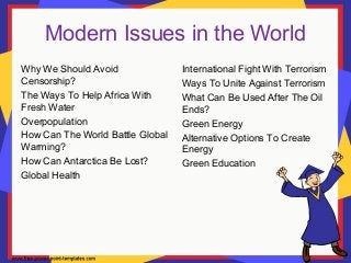 Modern Issues in the World
Why We Should Avoid
Censorship?
The Ways To Help Africa With
Fresh Water
Overpopulation
How Can The World Battle Global
Warming?
How Can Antarctica Be Lost?
Global Health
International Fight With Terrorism
Ways To Unite Against Terrorism
What Can Be Used After The Oil
Ends?
Green Energy
Alternative Options To Create
Energy
Green Education
 
