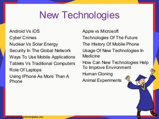 New Technologies
Android Vs iOS
Cyber Crimes
Nuclear Vs Solar Energy
Security In The Global Network
Ways To Use Mobile Applications
Tablets Vs Traditional Computers
Role Of Laptops
Using IPhone As More Than A
Phone
Apple vs Microsoft
Technologies Of The Future
The History Of Mobile Phone
Usage Of New Technologies In
Medicine
How Can New Technologies Help
To Improve Environment
Human Cloning
Animal Experiments
 