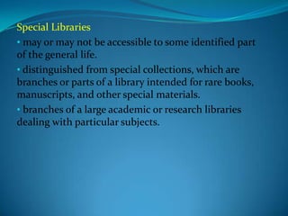 Special Libraries
• may or may not be accessible to some identified part
of the general life.
• distinguished from special collections, which are
branches or parts of a library intended for rare books,
manuscripts, and other special materials.
• branches of a large academic or research libraries
dealing with particular subjects.
 