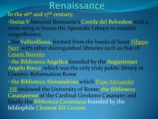In the 16th and 17th century:
•Sixtus V bisected Bramante's Cortile del Belvedere with a
cross-wing to house the Apostolic Library in suitable
magnificence.
• the Vallicelliana, formed from the books of Saint Filippo
Neri, with other distinguished libraries such as that of
Cesare Baronio
• the Biblioteca Angelica founded by the Augustinian
Angelo Rocca, which was the only truly public library in
Counter-Reformation Rome
• the Biblioteca Alessandrina which Pope Alexander
 VII endowed the University of Rome; the Biblioteca
Casanatense of the Cardinal Girolamo Casanate; and
finally the Biblioteca Corsiniana founded by the
bibliophile Clement XII Corsini
 