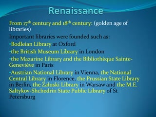 From 17th century and 18th century: (golden age of
libraries)
Important libraries were founded such as:
•Bodleian Library at Oxford
•the British Museum Library in London
•the Mazarine Library and the Bibliothèque Sainte-
Geneviève in Paris
•Austrian National Library in Vienna, the National
Central Library in Florence, the Prussian State Library
in Berlin, the Załuski Library in Warsaw and the M.E.
Saltykov-Shchedrin State Public Library of St
Petersburg
 