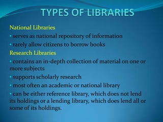 National Libraries
• serves as national repository of information
• rarely allow citizens to borrow books
Research Libraries
• contains an in-depth collection of material on one or
more subjects
• supports scholarly research
• most often an academic or national library
• can be either reference library, which does not lend
its holdings or a lending library, which does lend all or
some of its holdings.
 