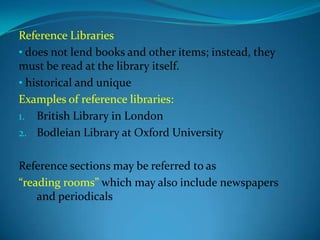 Reference Libraries
• does not lend books and other items; instead, they
must be read at the library itself.
• historical and unique
Examples of reference libraries:
1. British Library in London
2. Bodleian Library at Oxford University


Reference sections may be referred to as
“reading rooms” which may also include newspapers
    and periodicals
 