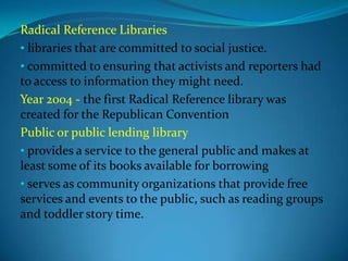 Radical Reference Libraries
• libraries that are committed to social justice.
• committed to ensuring that activists and reporters had
to access to information they might need.
Year 2004 - the first Radical Reference library was
created for the Republican Convention
Public or public lending library
• provides a service to the general public and makes at
least some of its books available for borrowing
• serves as community organizations that provide free
services and events to the public, such as reading groups
and toddler story time.
 