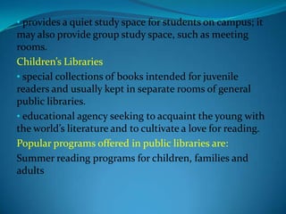 • provides a quiet study space for students on campus; it
may also provide group study space, such as meeting
rooms.
Children’s Libraries
• special collections of books intended for juvenile
readers and usually kept in separate rooms of general
public libraries.
• educational agency seeking to acquaint the young with
the world’s literature and to cultivate a love for reading.
Popular programs offered in public libraries are:
Summer reading programs for children, families and
adults
 