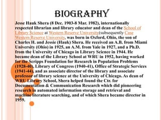 BIOGRAPHY
Jesse Hauk Shera (8 Dec. 1903-8 Mar. 1982), internationally
respected librarian and library educator and dean of the School of
Library Science at Western Reserve University(subsequently Case
Western Reserve University, was born in Oxford, Ohio, the son of
Charles H. and Jessie (Hauk) Shera. He received an A.B. from Miami
University (Ohio) in 1925, an A.M. from Yale in 1927, and a Ph.D.
from the University of Chicago in Library Science in 1944. He
became dean of the Library School at WRU in 1952, having worked
for the Scripps Foundation for Research in Population Problems
(1928-40), Library of Congress (1940-41), Office of Strategic Services
(1941-44), and as associate director of the library and associate
professor of library science at the University of Chicago. As dean of
WRU Library School, Shera helped found the Ctr. for
Documentation & Communication Research which did pioneering
research in automated information storage and retrieval and
machine literature searching, and of which Shera became director in
1959.
 