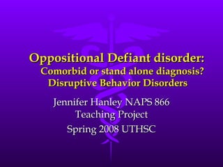 Oppositional Defiant disorder:   Comorbid or stand alone diagnosis? Disruptive Behavior Disorders Jennifer Hanley NAPS 866 Teaching Project Spring 2008 UTHSC 