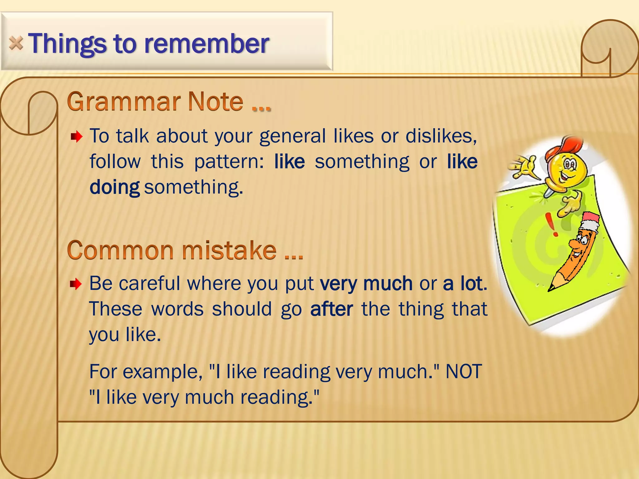 Things to remember


    To talk about your general likes or dislikes,
    follow this pattern: like something or like
    doing something.



    Be careful where you put very much or a lot.
    These words should go after the thing that
    you like.
    For example, "I like reading very much." NOT
    "I like very much reading."
 