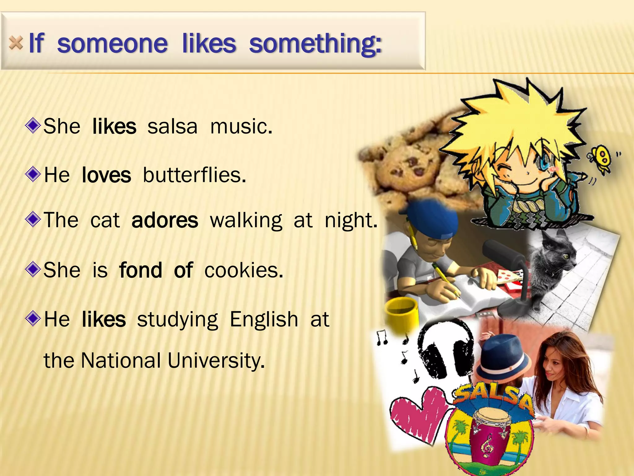If someone likes something:

 She likes salsa music.

 He loves butterflies.
 The cat adores walking at night.

 She is fond of cookies.

 He likes studying English at
 the National University.
 