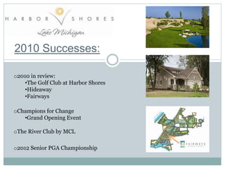 2010 Successes:
o2010 in review:
•The Golf Club at Harbor Shores
•Hideaway
•Fairways
oChampions for Change
•Grand Opening Event
o2012 Senior PGA Championship
oThe River Club by MCL
 