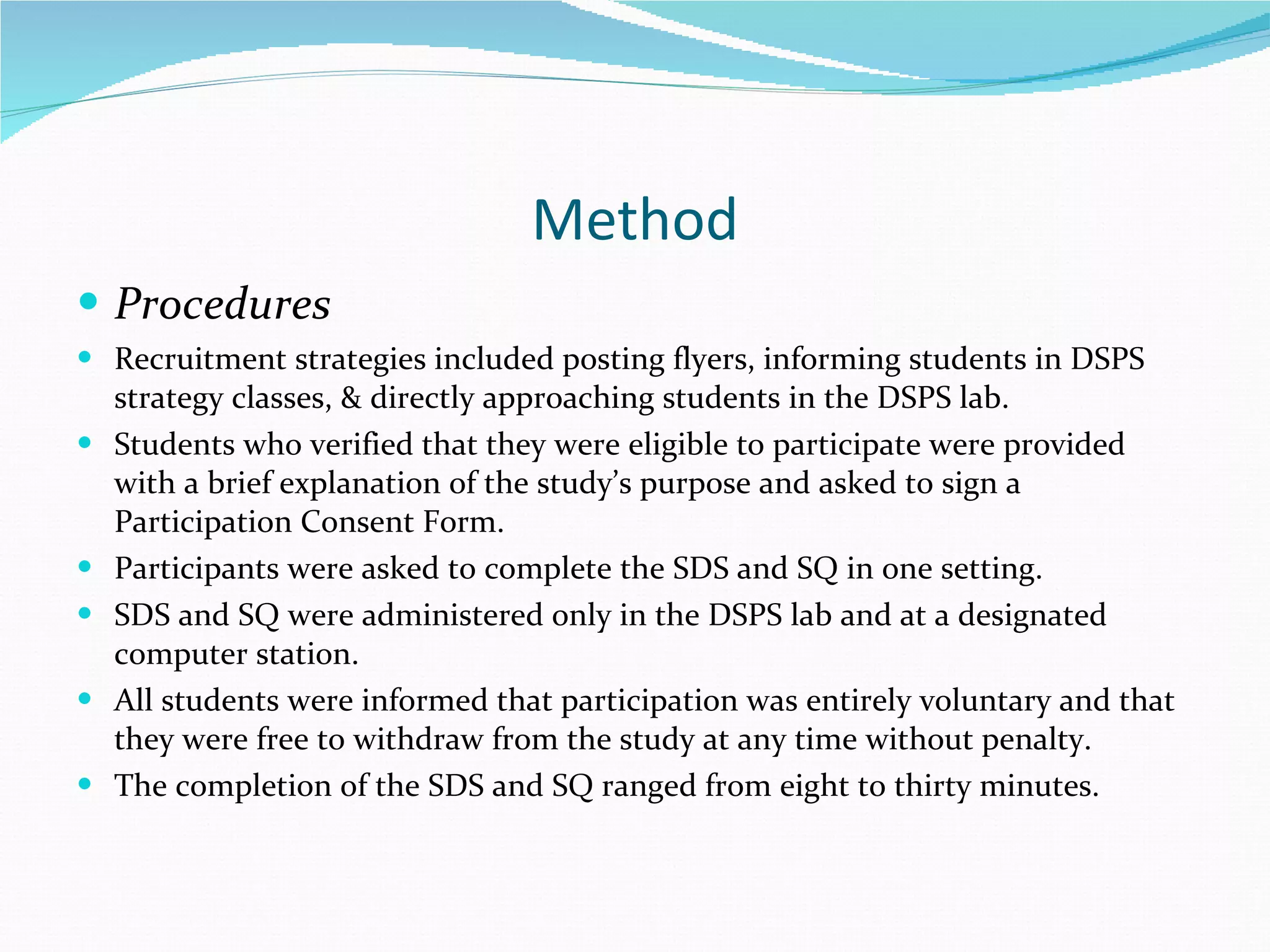 Method Procedures Recruitment strategies included posting flyers, informing students in DSPS strategy classes, & directly approaching students in the DSPS lab. Students who verified that they were eligible to participate were provided with a brief explanation of the study’s purpose and asked to sign a Participation Consent Form. Participants were asked to complete the SDS and SQ in one setting. SDS and SQ were administered only in the DSPS lab and at a designated computer station. All students were informed that participation was entirely voluntary and that they were free to withdraw from the study at any time without penalty.  The completion of the SDS and SQ ranged from eight to thirty minutes.  