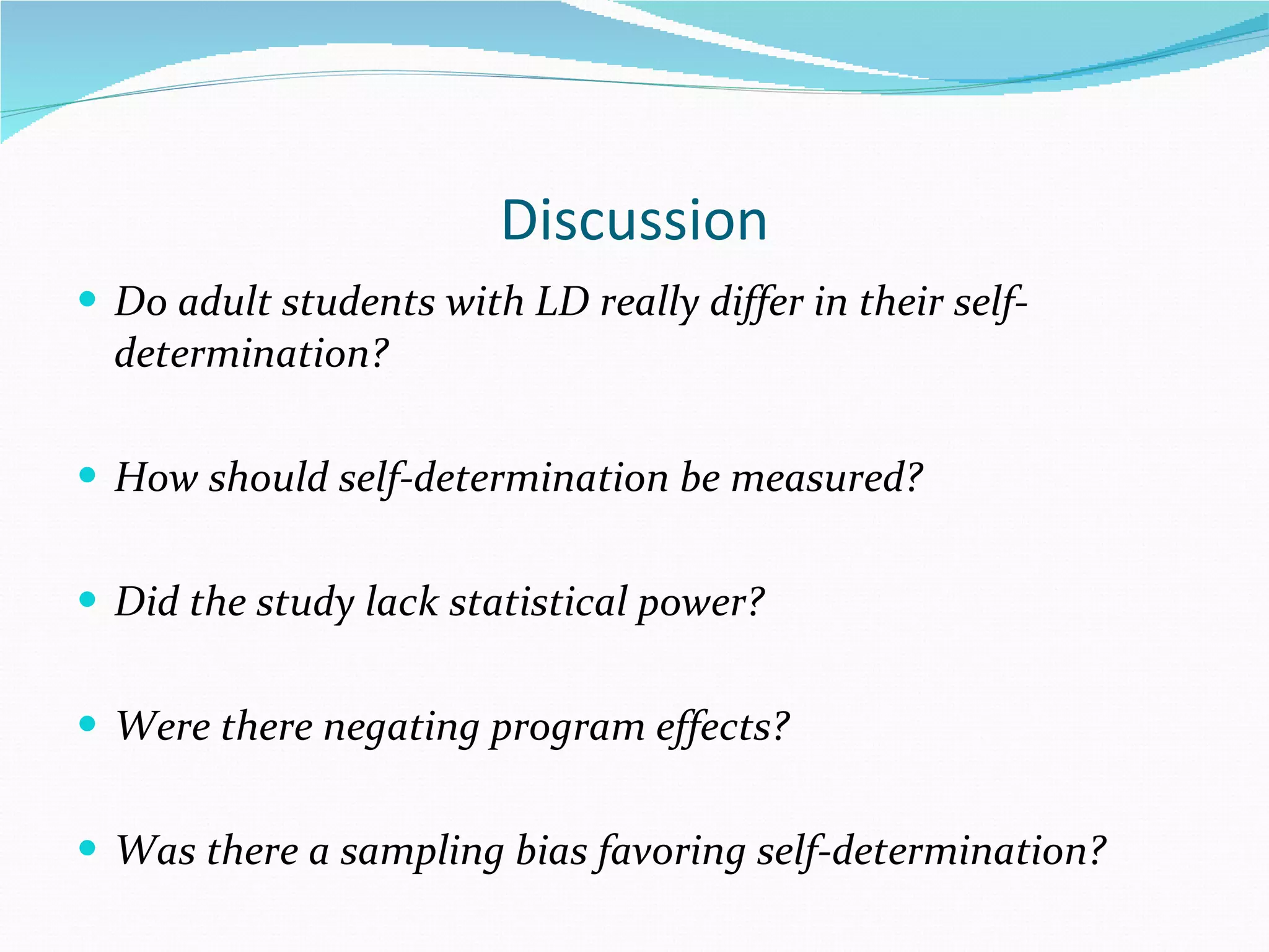 Discussion Do adult students with LD really differ in their self-determination? How should self-determination be measured? Did the study lack statistical power? Were there negating program effects? Was there a sampling bias favoring self-determination? 