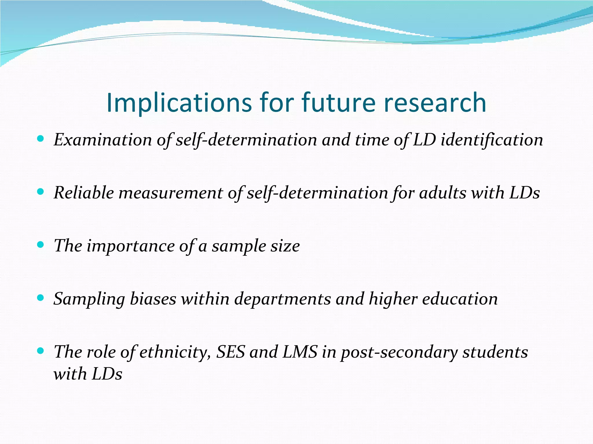 Implications for future research Examination of self-determination and time of LD identification Reliable measurement of self-determination for adults with LDs The importance of a sample size  Sampling biases within departments and higher education The role of ethnicity, SES and LMS in post-secondary students with LDs 