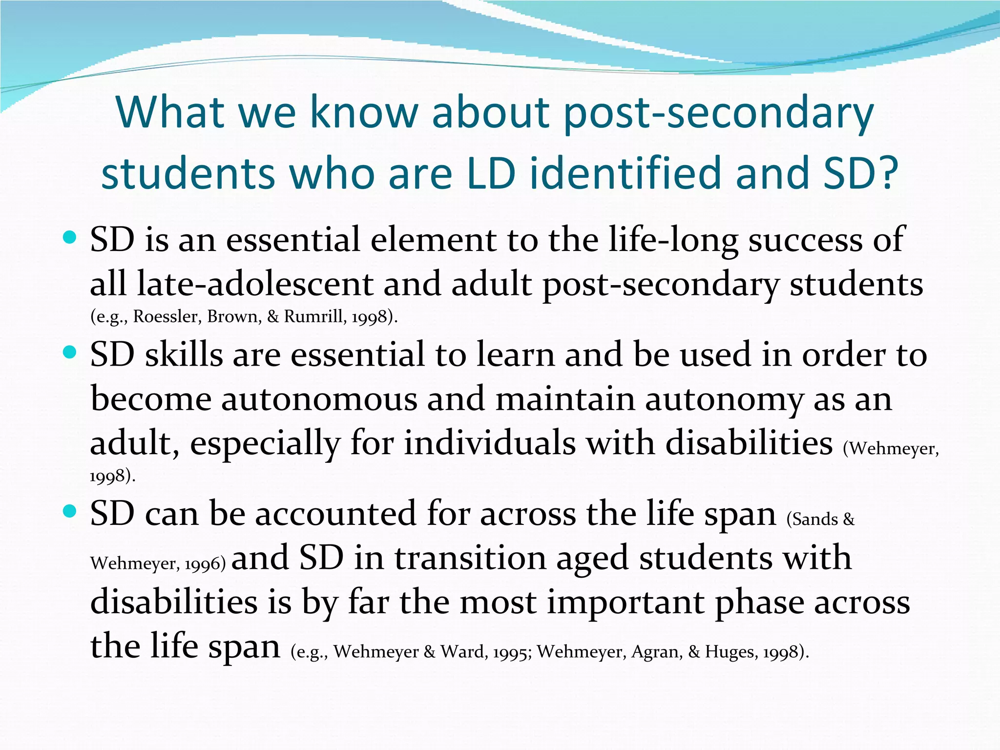 What we know about post-secondary  students who are LD identified and SD? SD is an essential element to the life-long success of all late-adolescent and adult post-secondary students  (e.g., Roessler, Brown, & Rumrill, 1998).  SD skills are essential to learn and be used in order to become autonomous and maintain autonomy as an adult, especially for individuals with disabilities  (Wehmeyer, 1998).  SD can be accounted for across the life span  (Sands & Wehmeyer, 1996)  and SD in transition aged students with disabilities is by far the most important phase across the life span  (e.g., Wehmeyer & Ward, 1995; Wehmeyer, Agran, & Huges, 1998). 